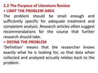 2.2 The Purpose of Literature Review
• LIMIT THE PROBLEM AREA
The problem should be small enough and
sufficiently specific for adequate treatment and
competent analysis. Research articles often suggest
recommendations for the course that further
research should take.
• DEFINE THE PROBLEM
‘Definition’ means that the researcher knows
exactly what he is looking for, so that data when
collected and analyzed actually relates back to the
problem.
 