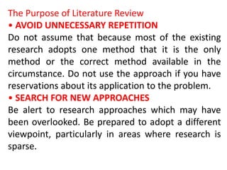 The Purpose of Literature Review
• AVOID UNNECESSARY REPETITION
Do not assume that because most of the existing
research adopts one method that it is the only
method or the correct method available in the
circumstance. Do not use the approach if you have
reservations about its application to the problem.
• SEARCH FOR NEW APPROACHES
Be alert to research approaches which may have
been overlooked. Be prepared to adopt a different
viewpoint, particularly in areas where research is
sparse.
 