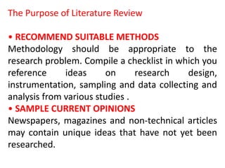 The Purpose of Literature Review
• RECOMMEND SUITABLE METHODS
Methodology should be appropriate to the
research problem. Compile a checklist in which you
reference ideas on research design,
instrumentation, sampling and data collecting and
analysis from various studies .
• SAMPLE CURRENT OPINIONS
Newspapers, magazines and non-technical articles
may contain unique ideas that have not yet been
researched.
 