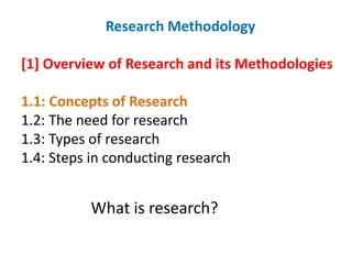 Research Methodology
[1] Overview of Research and its Methodologies
1.1: Concepts of Research
1.2: The need for research
1.3: Types of research
1.4: Steps in conducting research
What is research?
 