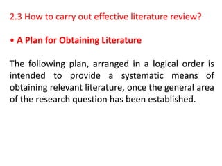 2.3 How to carry out effective literature review?
• A Plan for Obtaining Literature
The following plan, arranged in a logical order is
intended to provide a systematic means of
obtaining relevant literature, once the general area
of the research question has been established.
 