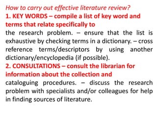 How to carry out effective literature review?
1. KEY WORDS – compile a list of key word and
terms that relate specifically to
the research problem. – ensure that the list is
exhaustive by checking terms in a dictionary. – cross
reference terms/descriptors by using another
dictionary/encyclopedia (if possible).
2. CONSULTATIONS – consult the librarian for
information about the collection and
cataloguing procedures. – discuss the research
problem with specialists and/or colleagues for help
in finding sources of literature.
 