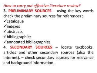 How to carry out effective literature review?
3. PRELIMINARY SOURCES – using the key words
check the preliminary sources for references :
catalogue
indexes
abstracts
bibliographies
annotated bibliographies
4. SECONDARY SOURCES – locate textbooks,
articles and other secondary sources (also the
Internet). – check secondary sources for relevance
and background information.
 