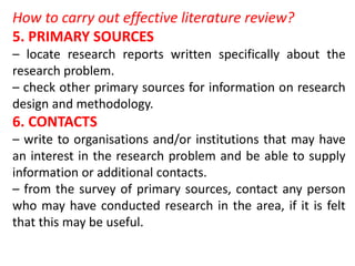 How to carry out effective literature review?
5. PRIMARY SOURCES
– locate research reports written specifically about the
research problem.
– check other primary sources for information on research
design and methodology.
6. CONTACTS
– write to organisations and/or institutions that may have
an interest in the research problem and be able to supply
information or additional contacts.
– from the survey of primary sources, contact any person
who may have conducted research in the area, if it is felt
that this may be useful.
 
