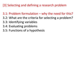 [3] Selecting and defining a research problem
3.1: Problem formulation – why the need for this?
3.2: What are the criteria for selecting a problem?
3.3: Identifying variables
3.4: Evaluating problems
3.5: Functions of a hypothesis
 