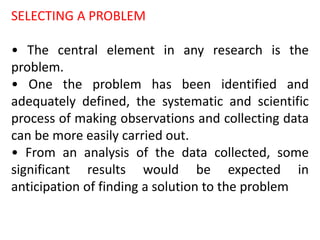 SELECTING A PROBLEM
• The central element in any research is the
problem.
• One the problem has been identified and
adequately defined, the systematic and scientific
process of making observations and collecting data
can be more easily carried out.
• From an analysis of the data collected, some
significant results would be expected in
anticipation of finding a solution to the problem
 