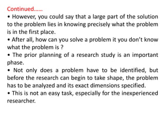 Continued……
• However, you could say that a large part of the solution
to the problem lies in knowing precisely what the problem
is in the first place.
• After all, how can you solve a problem it you don’t know
what the problem is ?
• The prior planning of a research study is an important
phase.
• Not only does a problem have to be identified, but
before the research can begin to take shape, the problem
has to be analyzed and its exact dimensions specified.
• This is not an easy task, especially for the inexperienced
researcher.
 