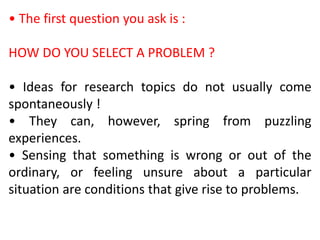• The first question you ask is :
HOW DO YOU SELECT A PROBLEM ?
• Ideas for research topics do not usually come
spontaneously !
• They can, however, spring from puzzling
experiences.
• Sensing that something is wrong or out of the
ordinary, or feeling unsure about a particular
situation are conditions that give rise to problems.
 