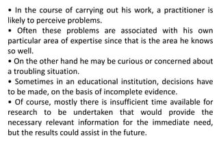 • In the course of carrying out his work, a practitioner is
likely to perceive problems.
• Often these problems are associated with his own
particular area of expertise since that is the area he knows
so well.
• On the other hand he may be curious or concerned about
a troubling situation.
• Sometimes in an educational institution, decisions have
to be made, on the basis of incomplete evidence.
• Of course, mostly there is insufficient time available for
research to be undertaken that would provide the
necessary relevant information for the immediate need,
but the results could assist in the future.
 