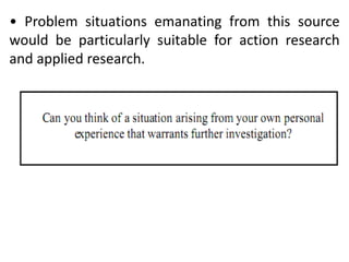 • Problem situations emanating from this source
would be particularly suitable for action research
and applied research.
 