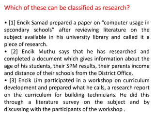 Which of these can be classified as research?
• [1] Encik Samad prepared a paper on “computer usage in
secondary schools” after reviewing literature on the
subject available in his university library and called it a
piece of research.
• [2] Encik Muthu says that he has researched and
completed a document which gives information about the
age of his students, their SPM results, their parents income
and distance of their schools from the District Office.
• [3] Encik Lim participated in a workshop on curriculum
development and prepared what he calls, a research report
on the curriculum for building technicians. He did this
through a literature survey on the subject and by
discussing with the participants of the workshop .
 