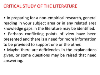 CRITICAL STUDY OF THE LITERATURE
• In preparing for a non-empirical research, general
reading in your subject area or in any related area
knowledge gaps in the literature may be identified.
• Perhaps conflicting points of view have been
presented and there is a need for more information
to be provided to support one or the other.
• Maybe there are deficiencies in the explanations
given, or some questions may be raised that need
answering.
 