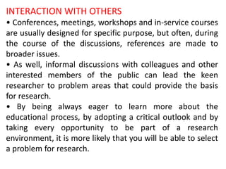 INTERACTION WITH OTHERS
• Conferences, meetings, workshops and in-service courses
are usually designed for specific purpose, but often, during
the course of the discussions, references are made to
broader issues.
• As well, informal discussions with colleagues and other
interested members of the public can lead the keen
researcher to problem areas that could provide the basis
for research.
• By being always eager to learn more about the
educational process, by adopting a critical outlook and by
taking every opportunity to be part of a research
environment, it is more likely that you will be able to select
a problem for research.
 