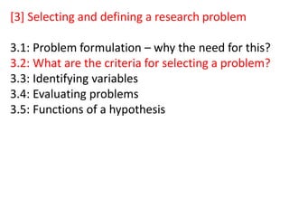 [3] Selecting and defining a research problem
3.1: Problem formulation – why the need for this?
3.2: What are the criteria for selecting a problem?
3.3: Identifying variables
3.4: Evaluating problems
3.5: Functions of a hypothesis
 