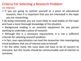 Criteria For Selecting a Research Problem
(1) Interest
• If you are going to commit yourself to a piece of educational
research, then it is important that you are interested in the topic
you are researching.
• By being interested, you are more likely to read widely on the topic
and have a more thorough knowledge of the situation.
• Background reading is an essential equipment for any person
wanting to undertake a piece of research.
• Although this is a necessary requirement, it is not a sufficient
criterion for selecting research problem.
• In fact, over-specialization can lead the researcher into investigating
trivial problems that are of interest only to himself.
• On the other hand, the issue does not have to be of concern to
everyone, but the results should be communicable and of interest to
someone.
 