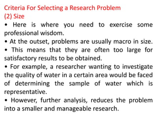 Criteria For Selecting a Research Problem
(2) Size
• Here is where you need to exercise some
professional wisdom.
• At the outset, problems are usually macro in size.
• This means that they are often too large for
satisfactory results to be obtained.
• For example, a researcher wanting to investigate
the quality of water in a certain area would be faced
of determining the sample of water which is
representative.
• However, further analysis, reduces the problem
into a smaller and manageable research.
 