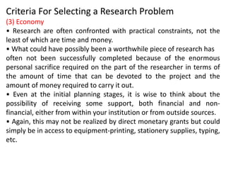 Criteria For Selecting a Research Problem
(3) Economy
• Research are often confronted with practical constraints, not the
least of which are time and money.
• What could have possibly been a worthwhile piece of research has
often not been successfully completed because of the enormous
personal sacrifice required on the part of the researcher in terms of
the amount of time that can be devoted to the project and the
amount of money required to carry it out.
• Even at the initial planning stages, it is wise to think about the
possibility of receiving some support, both financial and non-
financial, either from within your institution or from outside sources.
• Again, this may not be realized by direct monetary grants but could
simply be in access to equipment-printing, stationery supplies, typing,
etc.
 