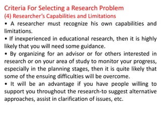 Criteria For Selecting a Research Problem
(4) Researcher’s Capabilities and Limitations
• A researcher must recognize his own capabilities and
limitations.
• If inexperienced in educational research, then it is highly
likely that you will need some guidance.
• By organizing for an advisor or for others interested in
research or on your area of study to monitor your progress,
especially in the planning stages, then it is quite likely that
some of the ensuing difficulties will be overcome.
• It will be an advantage if you have people willing to
support you throughout the research-to suggest alternative
approaches, assist in clarification of issues, etc.
 