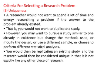 Criteria For Selecting a Research Problem
(5) Uniqueness
• A researcher would not want to spend a lot of time and
energy researching a problem if the answer to the
problem already existed.
• That is, you would not want to duplicate a study.
• However, you may want to pursue a study similar to one
already in existence but change the methods used, or
modify the design, or use a different sample, or choose to
perform different statistical analyses.
• You would then be replicating an existing study, and the
research would then be considered unique in that it is not
exactly like any other piece of research.
 