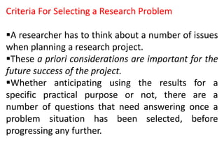 Criteria For Selecting a Research Problem
A researcher has to think about a number of issues
when planning a research project.
These a priori considerations are important for the
future success of the project.
Whether anticipating using the results for a
specific practical purpose or not, there are a
number of questions that need answering once a
problem situation has been selected, before
progressing any further.
 