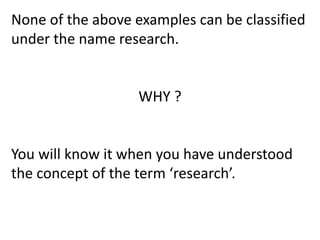 None of the above examples can be classified
under the name research.
WHY ?
You will know it when you have understood
the concept of the term ‘research’.
 