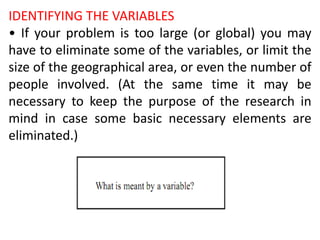 IDENTIFYING THE VARIABLES
• If your problem is too large (or global) you may
have to eliminate some of the variables, or limit the
size of the geographical area, or even the number of
people involved. (At the same time it may be
necessary to keep the purpose of the research in
mind in case some basic necessary elements are
eliminated.)
 