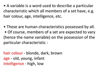 • A variable is a word used to describe a particular
characteristic which all members of a set have, e.g.
hair colour, age, intelligence, etc.
• These are human characteristics possessed by all.
• Of course, members of a set are expected to vary
(hence the name variable) on the possession of the
particular characteristic :
hair colour - blonde, dark, brown
age - old, young, infant
intelligence - high, low
 