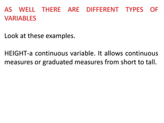 AS WELL THERE ARE DIFFERENT TYPES OF
VARIABLES
Look at these examples.
HEIGHT-a continuous variable. It allows continuous
measures or graduated measures from short to tall.
 