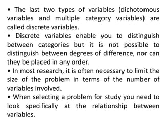• The last two types of variables (dichotomous
variables and multiple category variables) are
called discrete variables.
• Discrete variables enable you to distinguish
between categories but it is not possible to
distinguish between degrees of difference, nor can
they be placed in any order.
• In most research, it is often necessary to limit the
size of the problem in terms of the number of
variables involved.
• When selecting a problem for study you need to
look specifically at the relationship between
variables.
 
