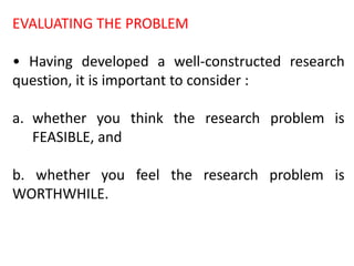EVALUATING THE PROBLEM
• Having developed a well-constructed research
question, it is important to consider :
a. whether you think the research problem is
FEASIBLE, and
b. whether you feel the research problem is
WORTHWHILE.
 
