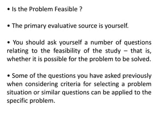 • Is the Problem Feasible ?
• The primary evaluative source is yourself.
• You should ask yourself a number of questions
relating to the feasibility of the study – that is,
whether it is possible for the problem to be solved.
• Some of the questions you have asked previously
when considering criteria for selecting a problem
situation or similar questions can be applied to the
specific problem.
 