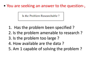 • You are seeking an answer to the question-,
1. Has the problem been specified ?
2. Is the problem amenable to research ?
3. Is the problem too large ?
4. How available are the data ?
5. Am 1 capable of solving the problem ?
 