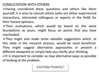 CONSULTATION WITH OTHERS
Having considered these questions and others like them
yourself, it is wise to consult others (who are either experienced
researchers, interested colleagues or experts in the field) for
their honest opinions.
Their evaluations, which would be based on the same
foundations as yours, might focus on points that you have
overlooked.
They might also make some valuable suggestions which, at
this state in the research process, would be most beneficial.
They might suggest alternative approaches or present a
different viewpoint or simply help you clarify your thinking.
It is important to consider as may alternative ways as possible
of looking at the problem.
 