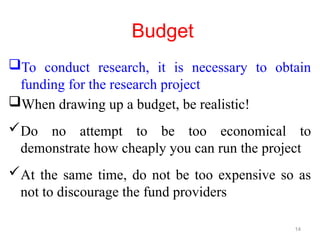Budget
To conduct research, it is necessary to obtain
funding for the research project
When drawing up a budget, be realistic!
Do no attempt to be too economical to
demonstrate how cheaply you can run the project
At the same time, do not be too expensive so as
not to discourage the fund providers
14
 