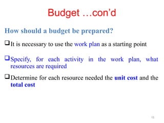 Budget …con’d
How should a budget be prepared?
It is necessary to use the work plan as a starting point
Specify, for each activity in the work plan, what
resources are required
Determine for each resource needed the unit cost and the
total cost
15
 