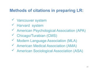 Methods of citations in preparing LR:
 Vancouver system
 Harvard system
 American Psychological Association (APA)
 Chicago/Turabian (CMS)
 Modern Language Association (MLA)
 American Medical Association (AMA)
 American Sociological Association (ASA)
20
 
