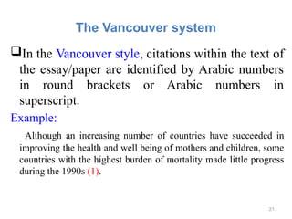 The Vancouver system
In the Vancouver style, citations within the text of
the essay/paper are identified by Arabic numbers
in round brackets or Arabic numbers in
superscript.
Example:
Although an increasing number of countries have succeeded in
improving the health and well being of mothers and children, some
countries with the highest burden of mortality made little progress
during the 1990s (1).
21
 