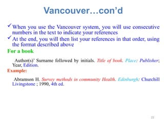 Vancouver…con’d
When you use the Vancouver system, you will use consecutive
numbers in the text to indicate your references
At the end, you will then list your references in that order, using
the format described above
For a book
Author(s)’ Surname followed by initials. Title of book. Place: Publisher;
Year, Edition.
Example:
Abramson H. Survey methods in community Health. Edinburgh: Churchill
Livingstone ; 1990, 4th ed.
22
 