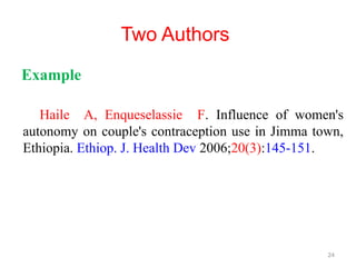 Two Authors
Example
Haile A, Enqueselassie F. Influence of women's
autonomy on couple's contraception use in Jimma town,
Ethiopia. Ethiop. J. Health Dev 2006;20(3):145-151.
24
 