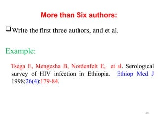 More than Six authors:
Write the first three authors, and et al.
Example:
Tsega E, Mengesha B, Nordenfelt E, et al. Serological
survey of HIV infection in Ethiopia. Ethiop Med J
1998;26(4):179-84.
25
 