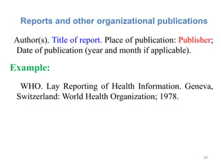 Reports and other organizational publications
Author(s). Title of report. Place of publication: Publisher;
Date of publication (year and month if applicable).
Example:
WHO. Lay Reporting of Health Information. Geneva,
Switzerland: World Health Organization; 1978.
26
 