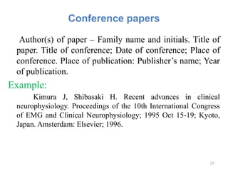 Conference papers
Author(s) of paper – Family name and initials. Title of
paper. Title of conference; Date of conference; Place of
conference. Place of publication: Publisher’s name; Year
of publication.
Example:
Kimura J, Shibasaki H. Recent advances in clinical
neurophysiology. Proceedings of the 10th International Congress
of EMG and Clinical Neurophysiology; 1995 Oct 15-19; Kyoto,
Japan. Amsterdam: Elsevier; 1996.
27
 