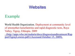 Websites
Example
World Health Organization. Deployment at community level
of artemether-lumefantrine and rapid diagnostic tests, Raya
Valley, Tigray, Ethiopia. 2009
. (http://apps.who.int/malaria/docs/diagnosisandtreatment/Rap
portTigrayLowres.pdf) (Accessed October 15, 2009).
28
 