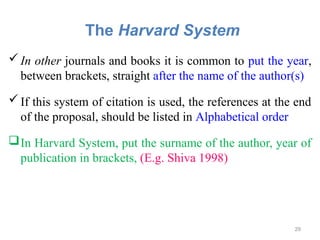 The Harvard System
In other journals and books it is common to put the year,
between brackets, straight after the name of the author(s)
If this system of citation is used, the references at the end
of the proposal, should be listed in Alphabetical order
In Harvard System, put the surname of the author, year of
publication in brackets, (E.g. Shiva 1998)
29
 
