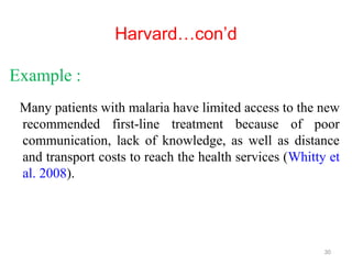 Harvard…con’d
Example :
Many patients with malaria have limited access to the new
recommended first-line treatment because of poor
communication, lack of knowledge, as well as distance
and transport costs to reach the health services (Whitty et
al. 2008).
30
 