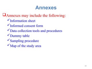 Annexes
Annexes may include the following:
Information sheet
Informed consent form
Data collection tools and procedures
Dummy table
Sampling procedure
Map of the study area
33
 
