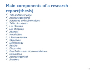 Main components of a research
report(thesis)
 Title and Cover page
 Acknowledgements
 Acronyms and Abbreviations
 Table of contents
 List of tables
 List of figures
 Abstract
 Introduction
 Literature review
 Objectives
 Methodology
 Results
 Discussion
 Conclusions and recommendations
 References
 Acknowledgment
 Annexes
35
 