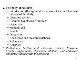 2. The body of research
– Introduction (Background, statement of the problem and
rational of the study)
– Literature review
– Research hypothesis /Questions
– Objectives
– Methods and
– Results
– Discussion
– Conclusion and recommendations
– References
– Annex/es
• Preliminary Section and Literature review, Research
hypothesis/Questions, Objectives, Methods and Materials
are almost similar with the proposal
38
 
