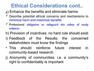 Ethical Considerations cont..
g) Enhance the benefits and eliminate harms
 Describe potential ethical concerns and mechanisms to
minimize harm and maximize benefits
 Professional obligation to safeguard the safety of study
subjects
h) Provision of incentives: no hard rule should exist
i) Feedback of the Results: the concerned
stakeholders must know the findings
• This should reinforce future interest in
community-based research
j) Anonymity of communities: i.e. a community’s
right to confidentiality is important
4
 