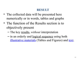 RESULT
• The collected data will be presented here
numerically or in words, tables and graphs
• The function of the Results section is to
objectively present
– The key results, without interpretation
– in an orderly and logical sequence using both
illustrative materials (Tables and Figures) and text.
42
 